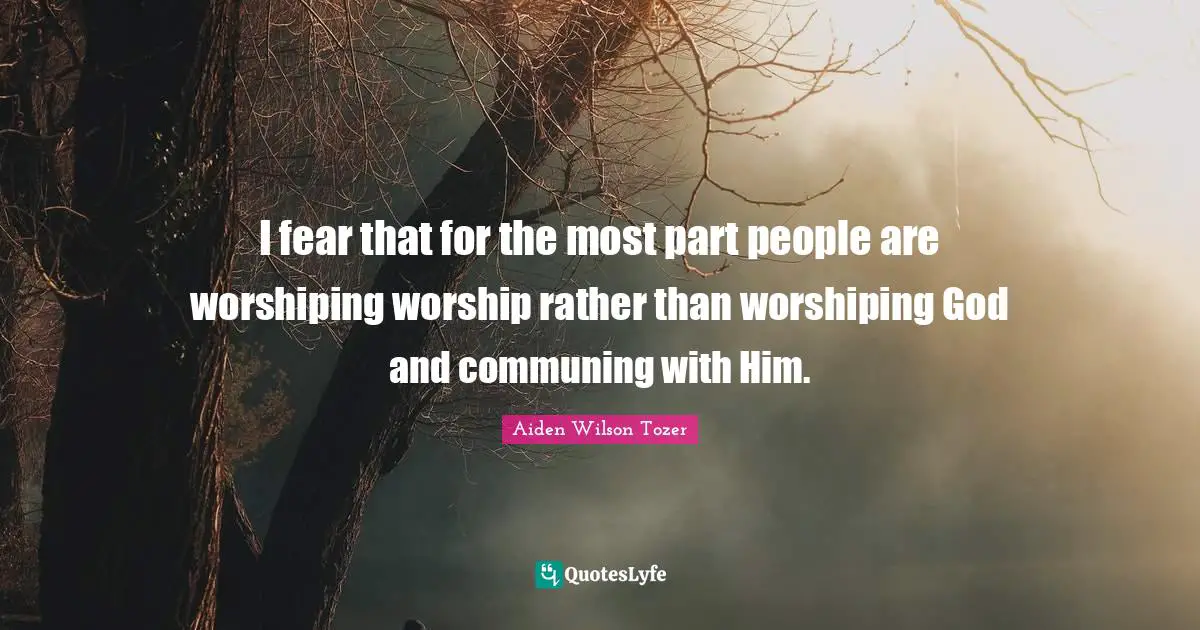 I fear that for the most part people are worshiping worship rather than worshiping God and communing with Him.