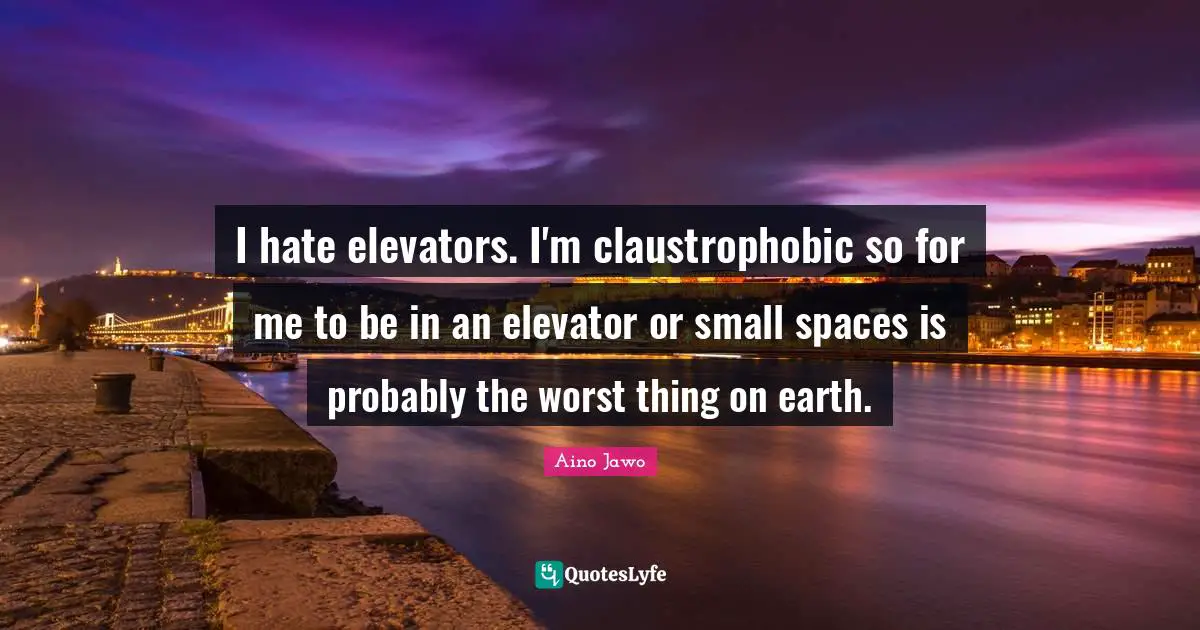 I hate elevators. I'm claustrophobic so for me to be in an elevator or small spaces is probably the worst thing on earth.