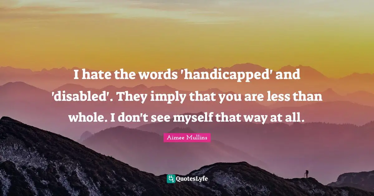 I hate the words 'handicapped' and 'disabled'. They imply that you are less than whole. I don't see myself that way at all.