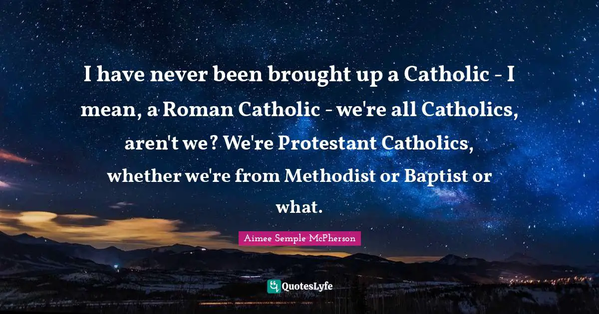 I have never been brought up a Catholic - I mean, a Roman Catholic - we're all Catholics, aren't we? We're Protestant Catholics, whether we're from Methodist or Baptist or what.