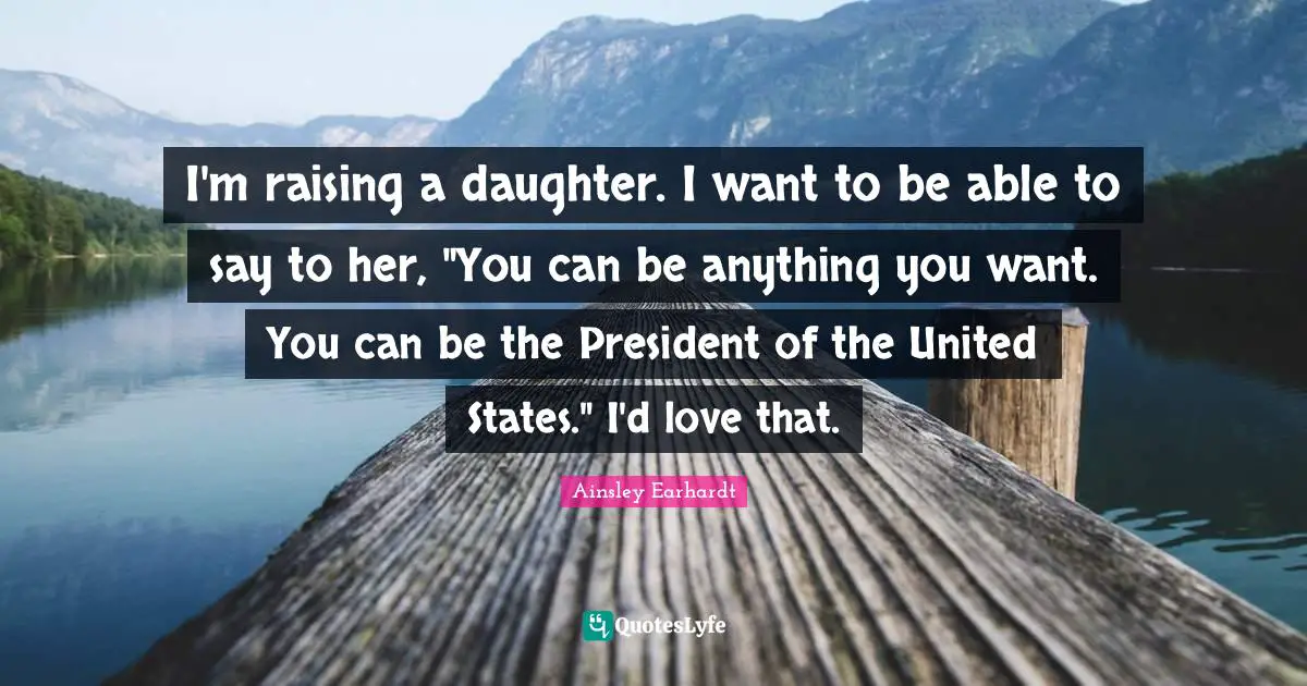I'm raising a daughter. I want to be able to say to her, "You can be anything you want. You can be the President of the United States." I'd love that.