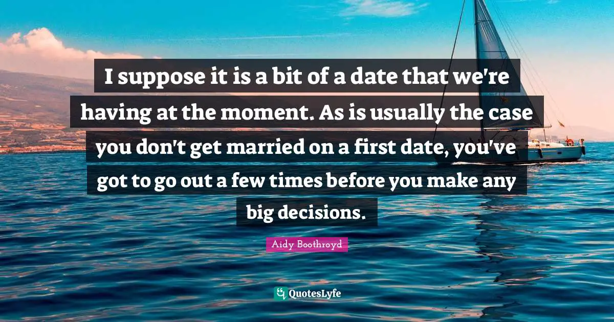 I suppose it is a bit of a date that we're having at the moment. As is usually the case you don't get married on a first date, you've got to go out a few times before you make any big decisions.