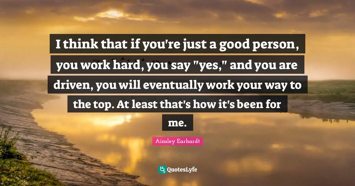 I think that if you're just a good person, you work hard, you say "yes," and you are driven, you will eventually work your way to the top. At least that's how it's been for me.