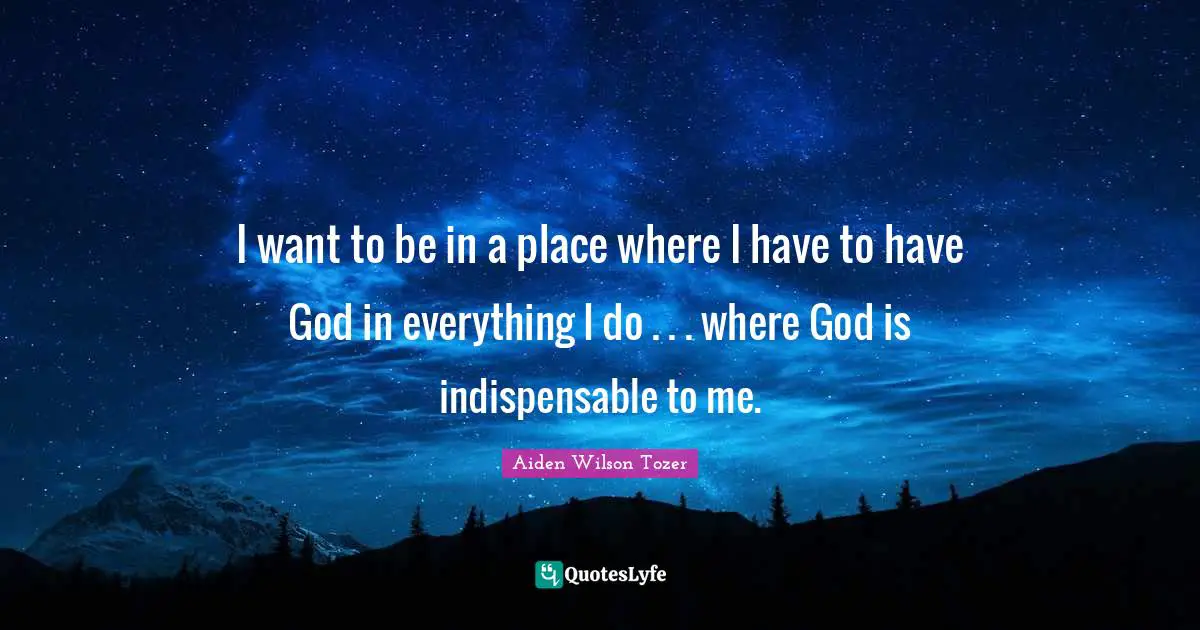 I want to be in a place where I have to have God in everything I do . . . where God is indispensable to me.