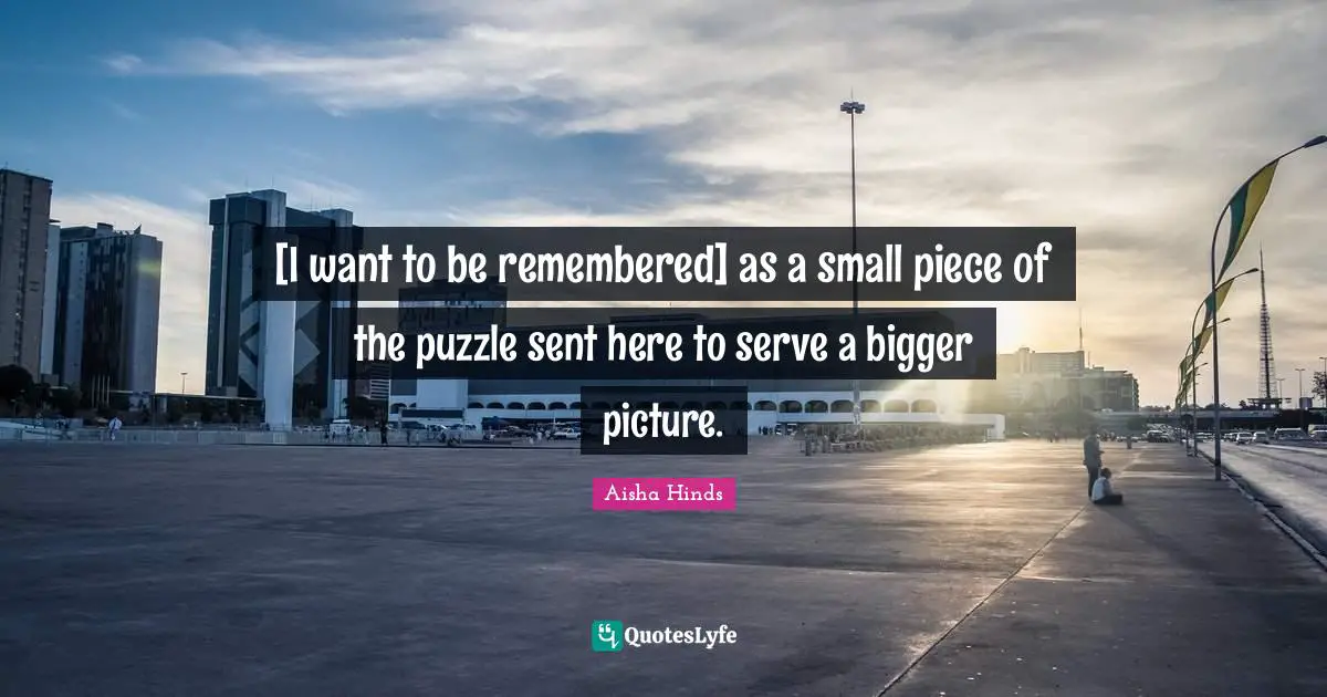 Bigger Picture Quotes: "[I want to be remembered] as a small piece of the puzzle sent here to serve a bigger picture."