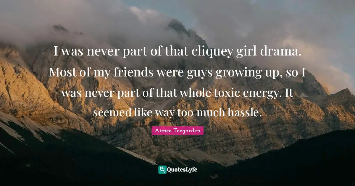 I was never part of that cliquey girl drama. Most of my friends were guys growing up, so I was never part of that whole toxic energy. It seemed like way too much hassle.