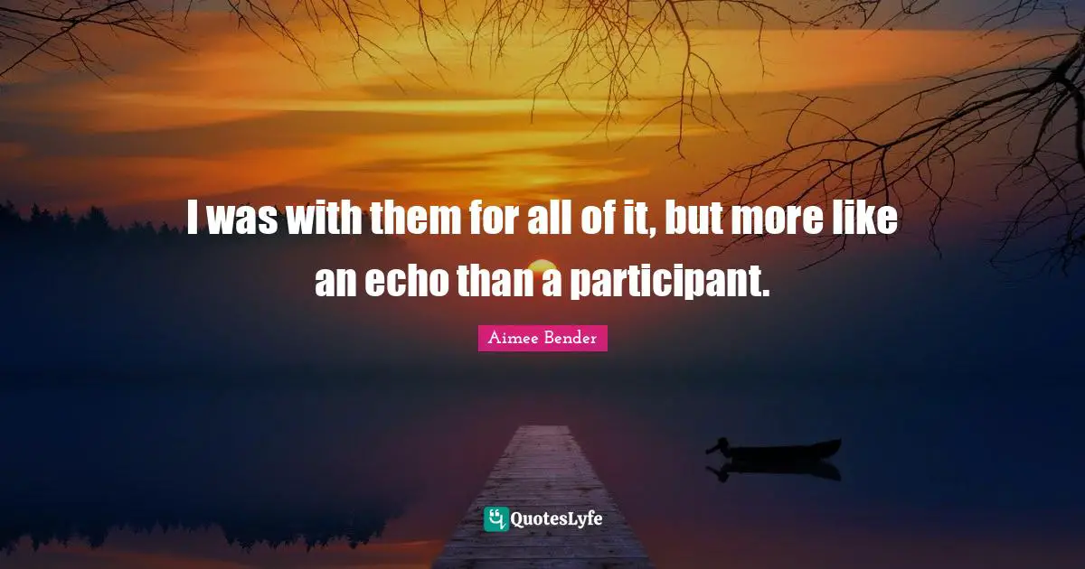 Aimee Bender Quotes: "I was with them for all of it, but more like an echo than a participant."