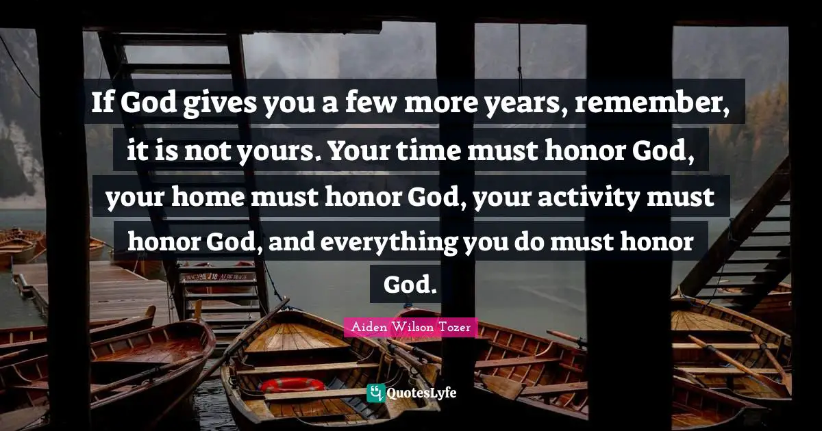 If God gives you a few more years, remember, it is not yours. Your time must honor God, your home must honor God, your activity must honor God, and everything you do must honor God.