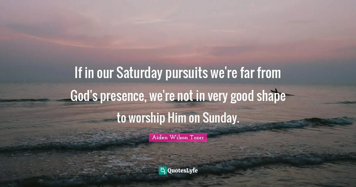 God S Presence Quotes: "If in our Saturday pursuits we're far from God's presence, we're not in very good shape to worship Him on Sunday."