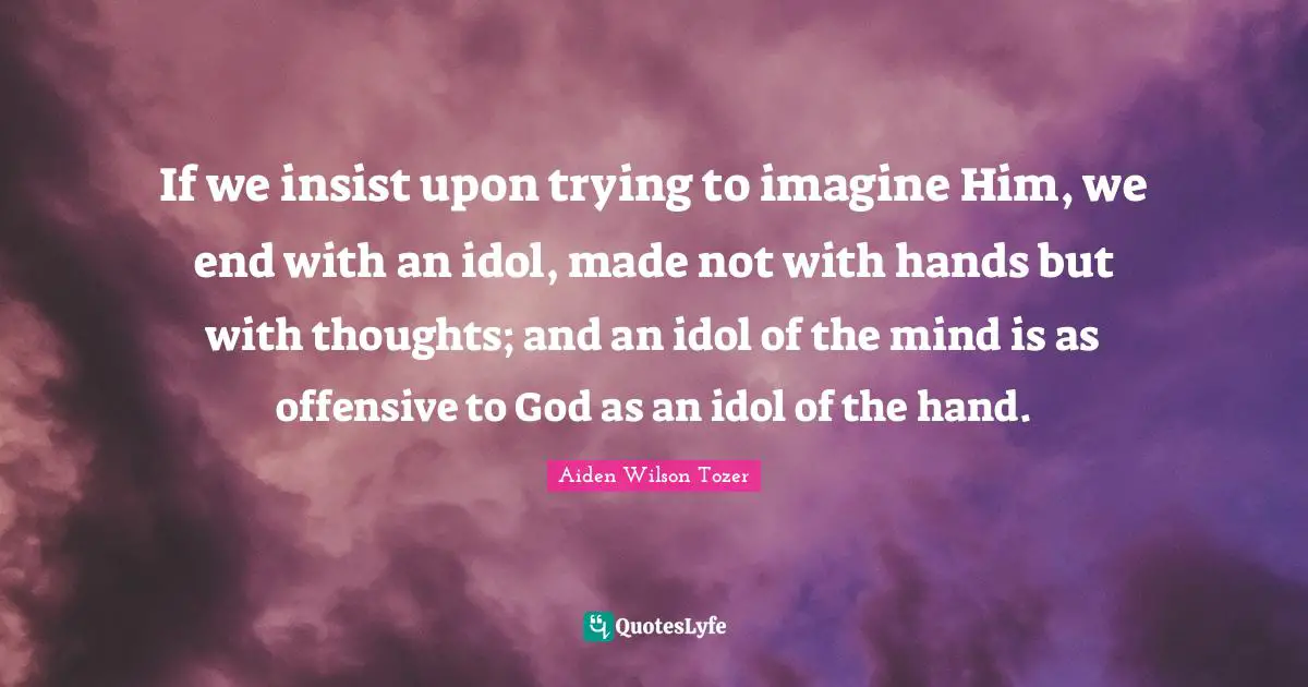 If we insist upon trying to imagine Him, we end with an idol, made not with hands but with thoughts; and an idol of the mind is as offensive to God as an idol of the hand.