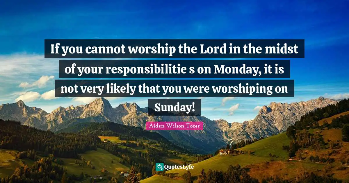 If you cannot worship the Lord in the midst of your responsibilitie s on Monday, it is not very likely that you were worshiping on Sunday!