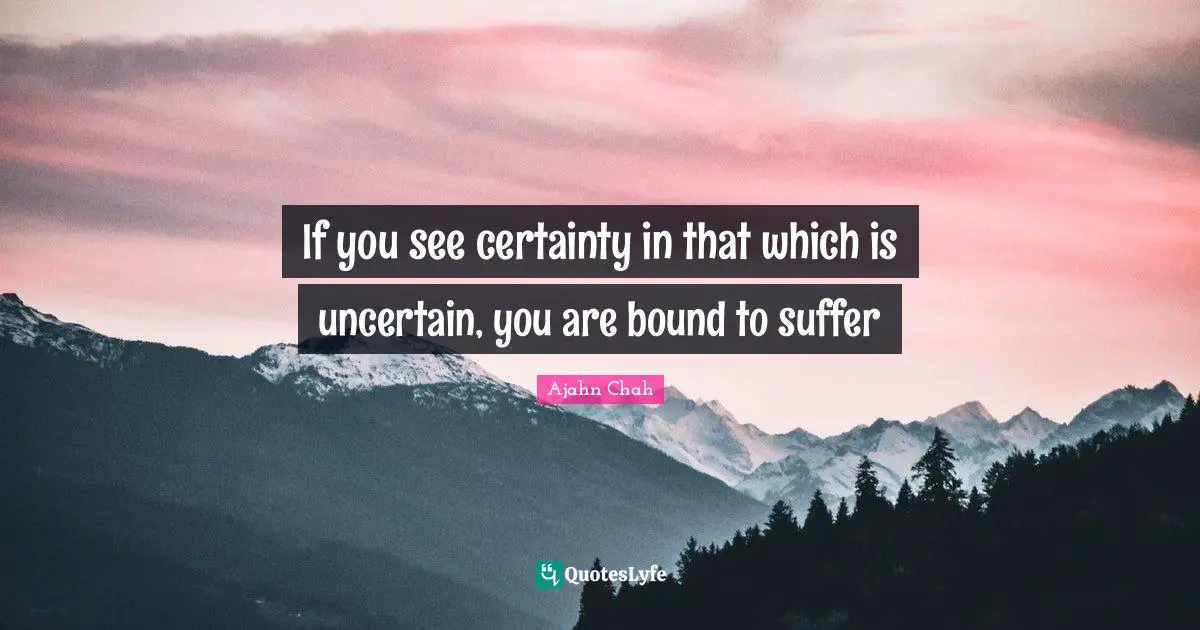 Ajahn Chah Quotes: "If you see certainty in that which is uncertain, you are bound to suffer"