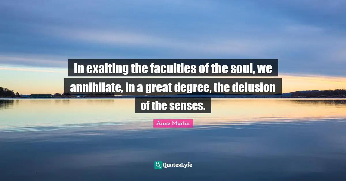 In exalting the faculties of the soul, we annihilate, in a great degree, the delusion of the senses.