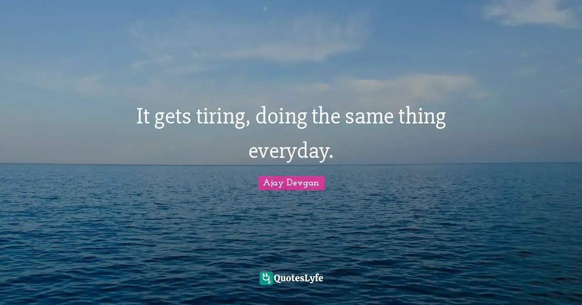 It gets tiring, doing the same thing everyday.