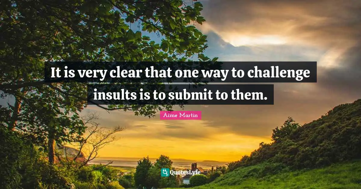 It is very clear that one way to challenge insults is to submit to them.
