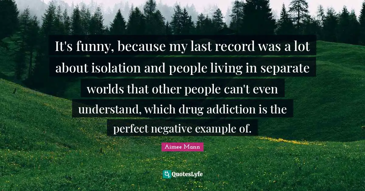 It's funny, because my last record was a lot about isolation and people living in separate worlds that other people can't even understand, which drug addiction is the perfect negative example of.