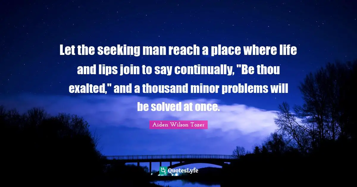 Let the seeking man reach a place where life and lips join to say continually, "Be thou exalted," and a thousand minor problems will be solved at once.