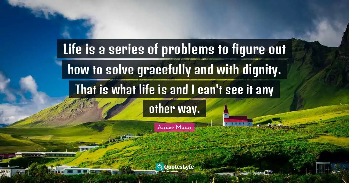 Life is a series of problems to figure out how to solve gracefully and with dignity. That is what life is and I can't see it any other way.