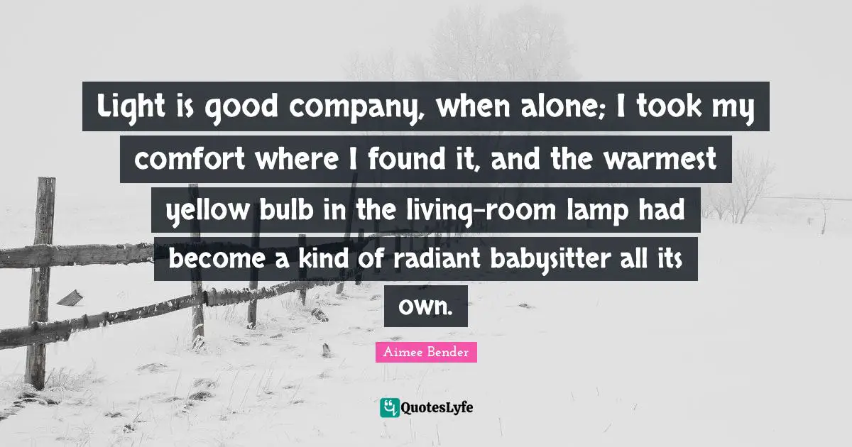 Aimee Bender Quotes: "Light is good company, when alone; I took my comfort where I found it, and the warmest yellow bulb in the living-room lamp had become a kind of radiant babysitter all its own."
