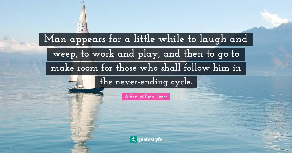 Man appears for a little while to laugh and weep, to work and play, and then to go to make room for those who shall follow him in the never-ending cycle.