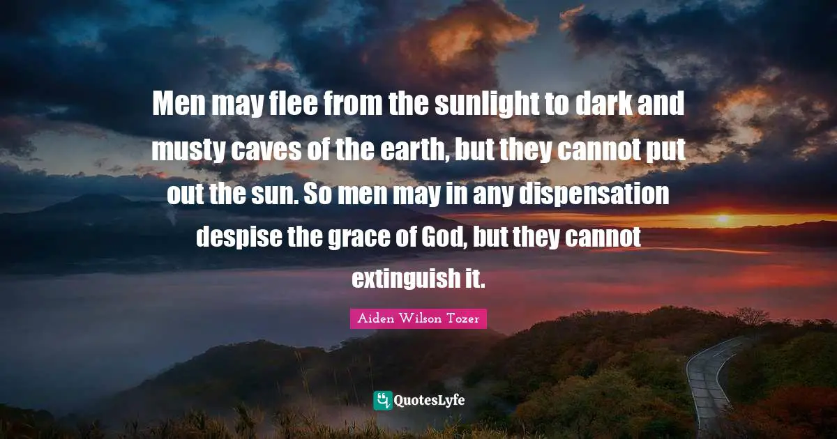 Men may flee from the sunlight to dark and musty caves of the earth, but they cannot put out the sun. So men may in any dispensation despise the grace of God, but they cannot extinguish it.