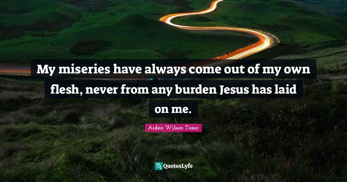My miseries have always come out of my own flesh, never from any burden Jesus has laid on me.