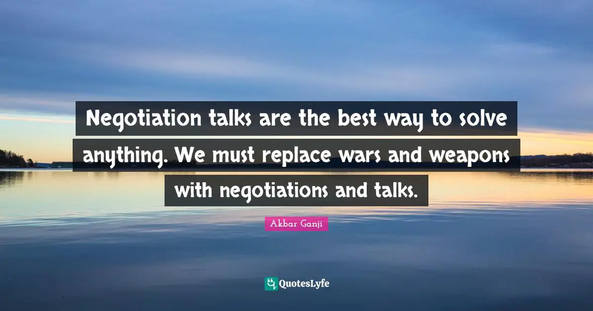 Negotiation talks are the best way to solve anything. We must replace wars and weapons with negotiations and talks.