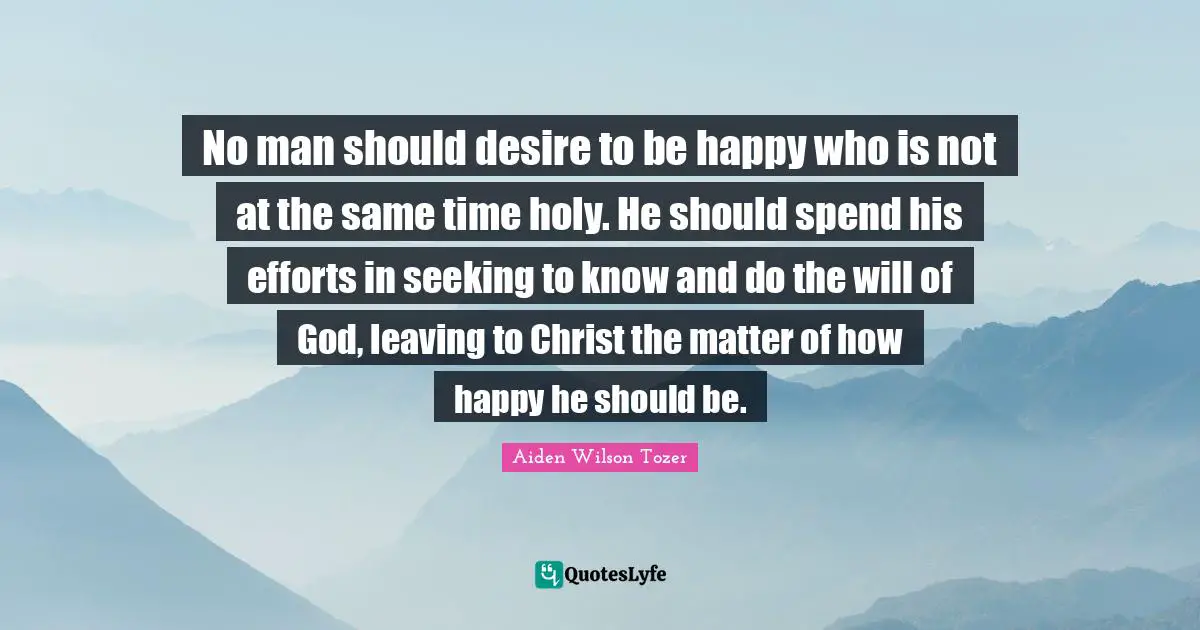 No man should desire to be happy who is not at the same time holy. He should spend his efforts in seeking to know and do the will of God, leaving to Christ the matter of how happy he should be.