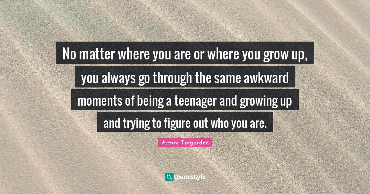 Teenager Quotes: "No matter where you are or where you grow up, you always go through the same awkward moments of being a teenager and growing up and trying to figure out who you are."