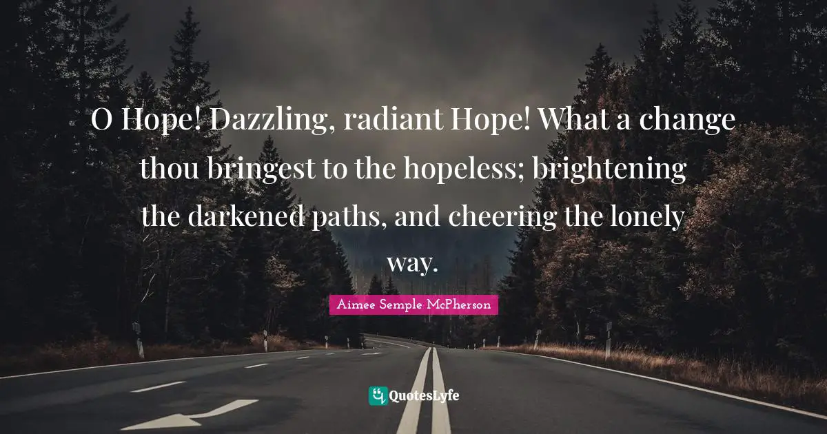 O Hope! Dazzling, radiant Hope! What a change thou bringest to the hopeless; brightening the darkened paths, and cheering the lonely way.