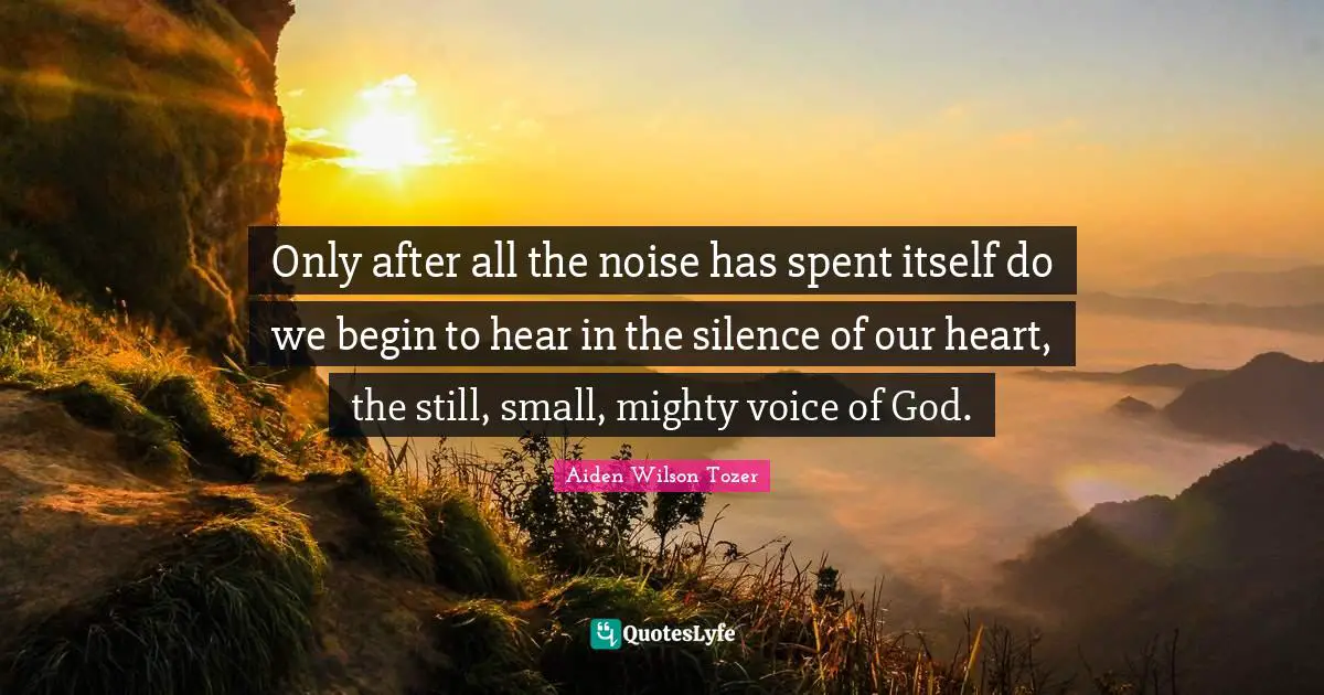 Only after all the noise has spent itself do we begin to hear in the silence of our heart, the still, small, mighty voice of God.