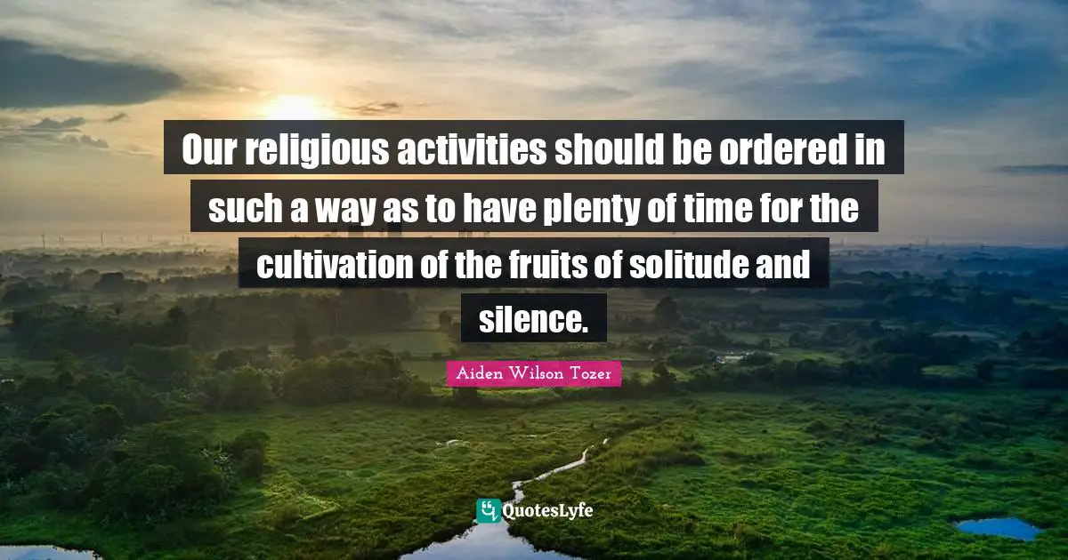 Our religious activities should be ordered in such a way as to have plenty of time for the cultivation of the fruits of solitude and silence.