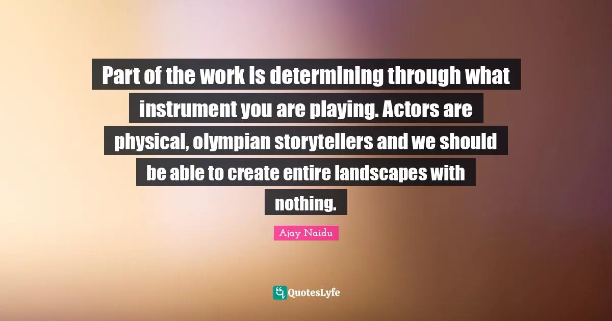 Ajay Naidu Quotes: "Part of the work is determining through what instrument you are playing. Actors are physical, olympian storytellers and we should be able to create entire landscapes with nothing."