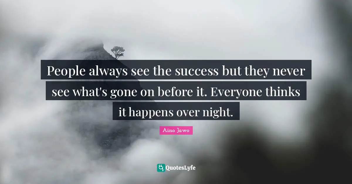 People always see the success but they never see what's gone on before it. Everyone thinks it happens over night.