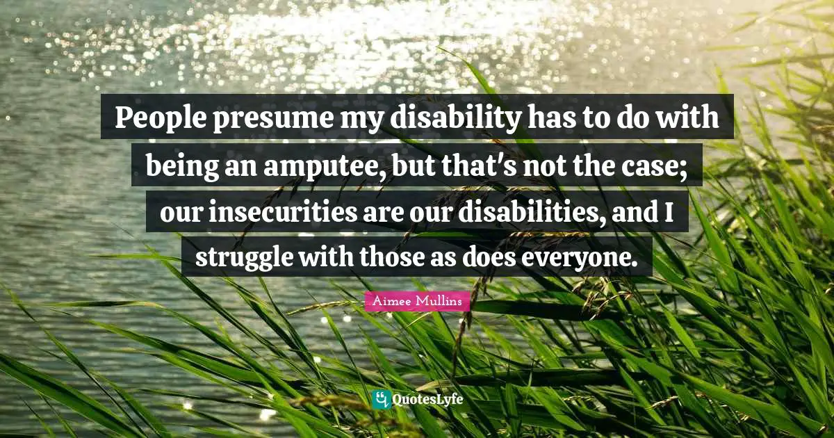 Disability Quotes: "People presume my disability has to do with being an amputee, but that's not the case; our insecurities are our disabilities, and I struggle with those as does everyone."