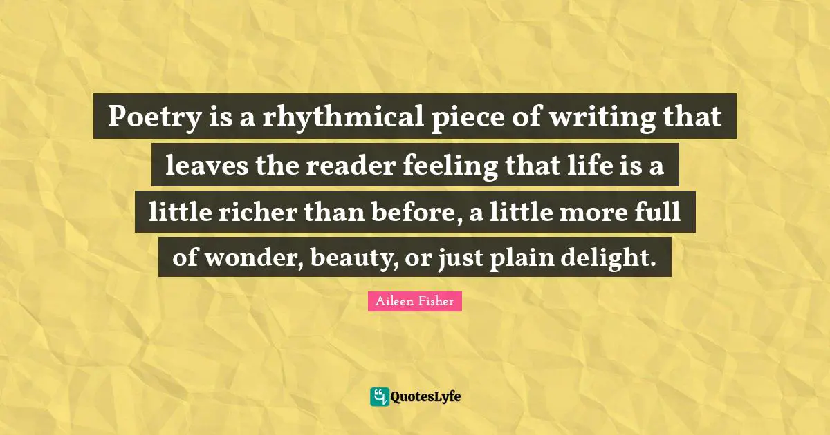 Poetry is a rhythmical piece of writing that leaves the reader feeling that life is a little richer than before, a little more full of wonder, beauty, or just plain delight.