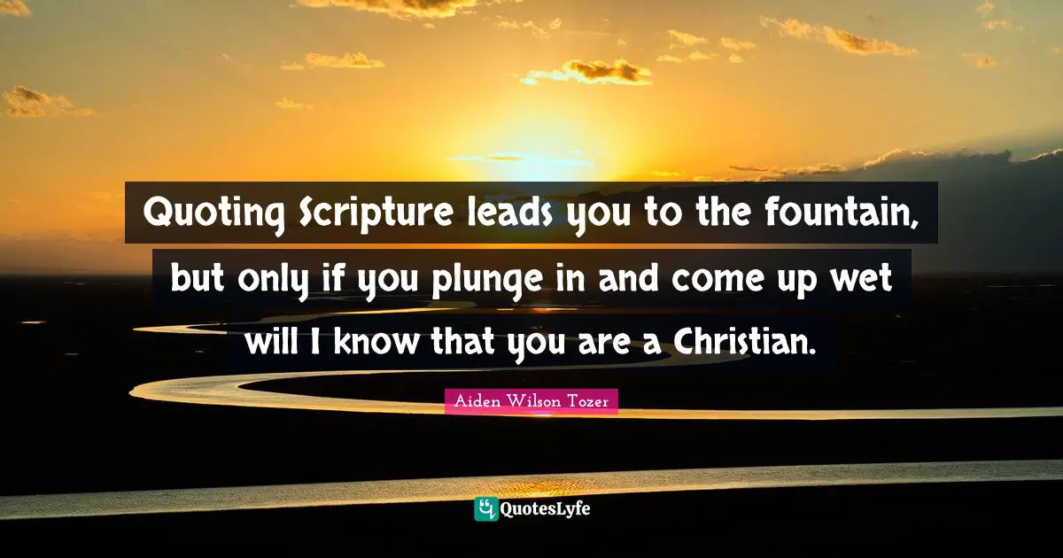 Quoting Scripture leads you to the fountain, but only if you plunge in and come up wet will I know that you are a Christian.