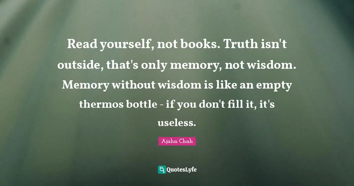 Ajahn Chah Quotes: "Read yourself, not books. Truth isn't outside, that's only memory, not wisdom. Memory without wisdom is like an empty thermos bottle - if you don't fill it, it's useless."