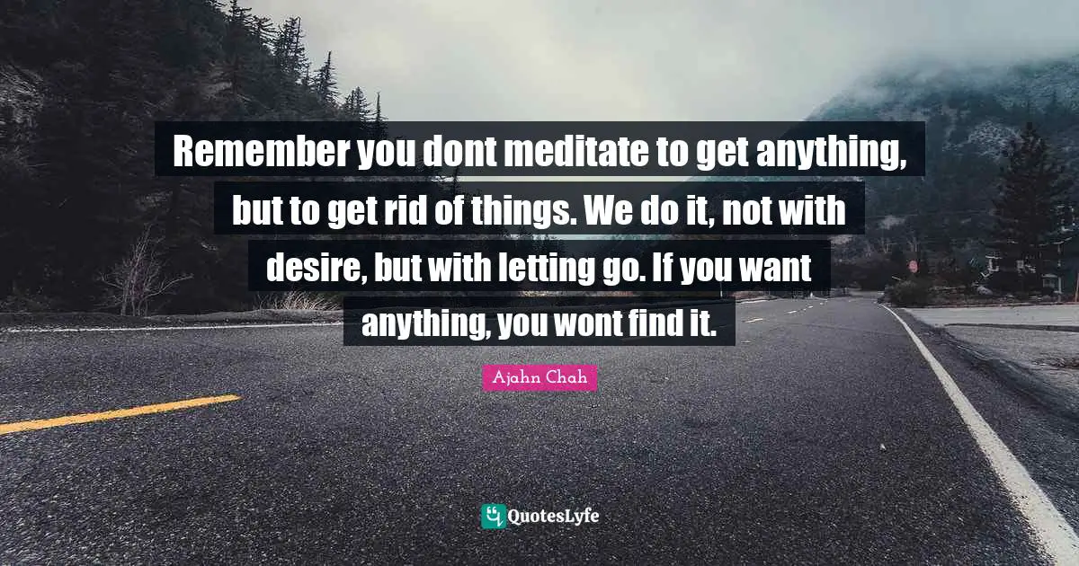 Ajahn Chah Quotes: "Remember you dont meditate to get anything, but to get rid of things. We do it, not with desire, but with letting go. If you want anything, you wont find it."