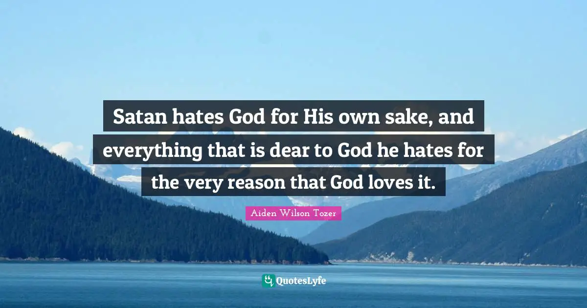 Satan hates God for His own sake, and everything that is dear to God he hates for the very reason that God loves it.