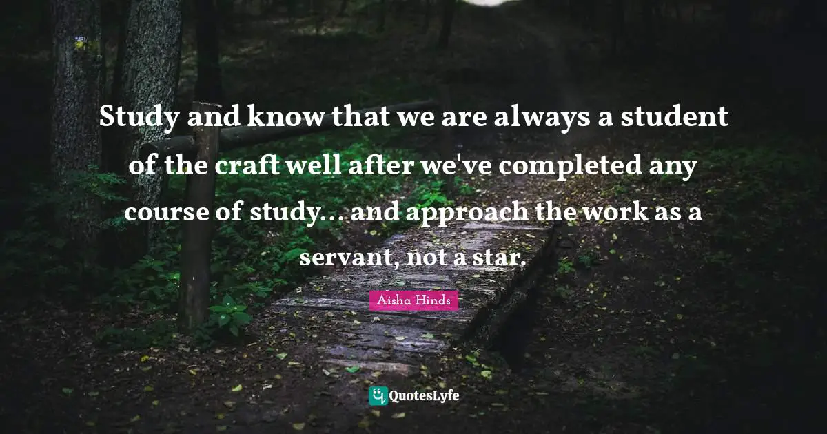 Study and know that we are always a student of the craft well after we've completed any course of study... and approach the work as a servant, not a star.