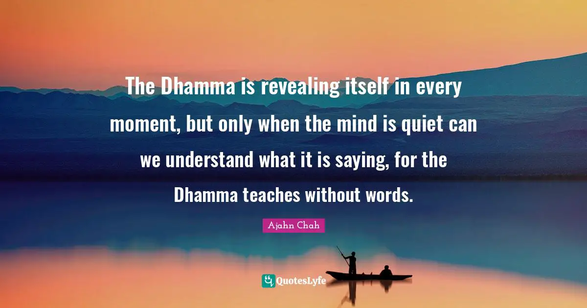 Ajahn Chah Quotes: "The Dhamma is revealing itself in every moment, but only when the mind is quiet can we understand what it is saying, for the Dhamma teaches without words."