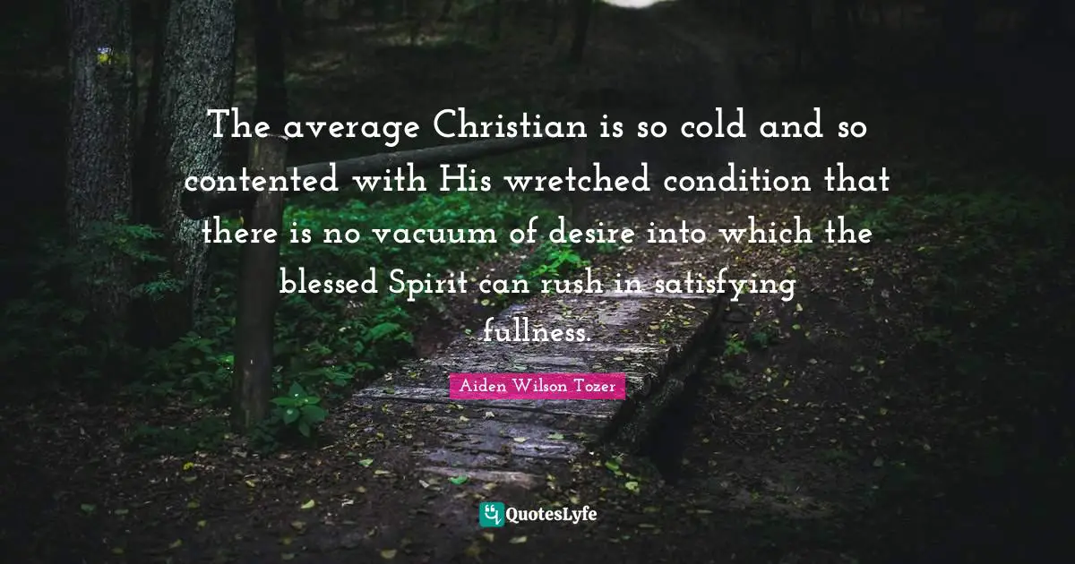 The average Christian is so cold and so contented with His wretched condition that there is no vacuum of desire into which the blessed Spirit can rush in satisfying fullness.