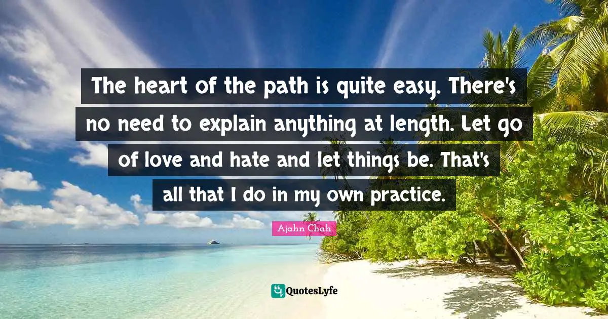 Ajahn Chah Quotes: "The heart of the path is quite easy. There's no need to explain anything at length. Let go of love and hate and let things be. That's all that I do in my own practice."