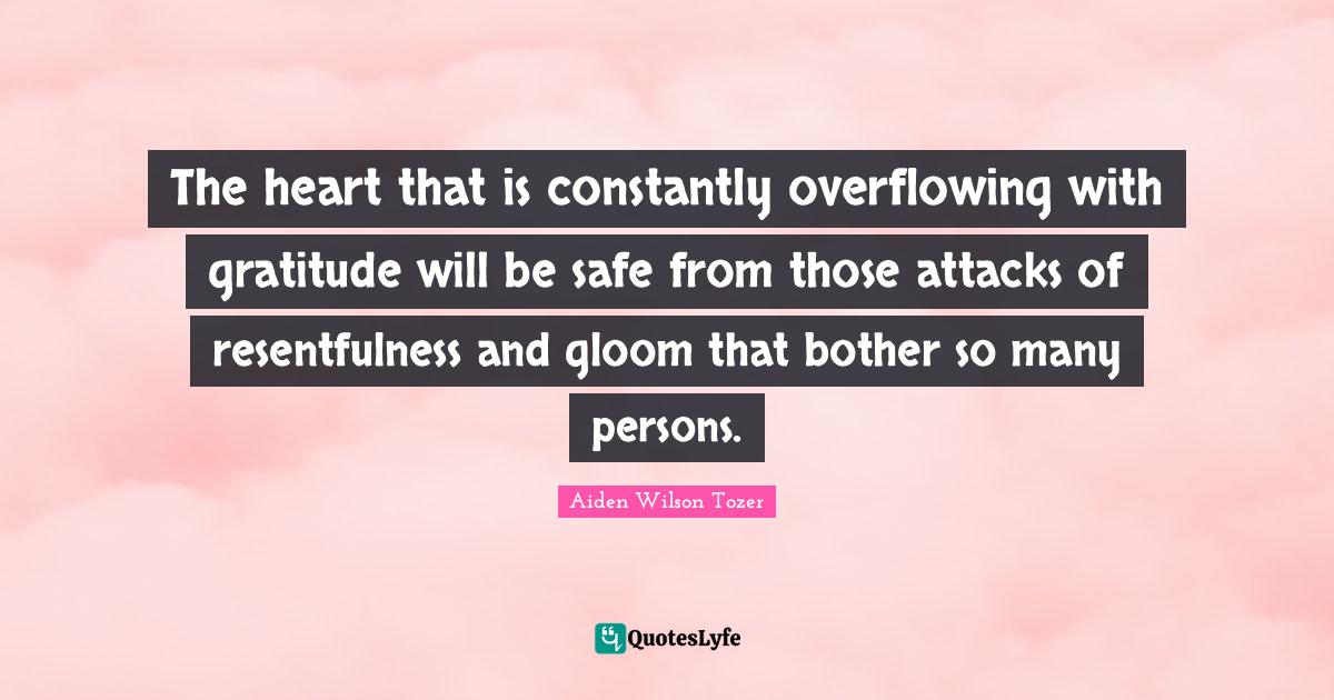 The heart that is constantly overflowing with gratitude will be safe from those attacks of resentfulness and gloom that bother so many persons.
