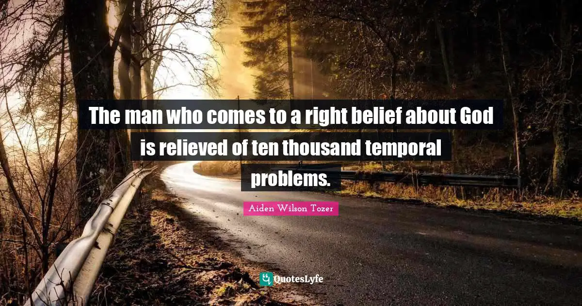 The man who comes to a right belief about God is relieved of ten thousand temporal problems.