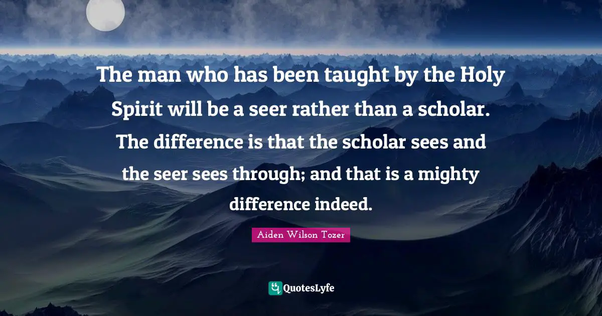 The man who has been taught by the Holy Spirit will be a seer rather than a scholar. The difference is that the scholar sees and the seer sees through; and that is a mighty difference indeed.