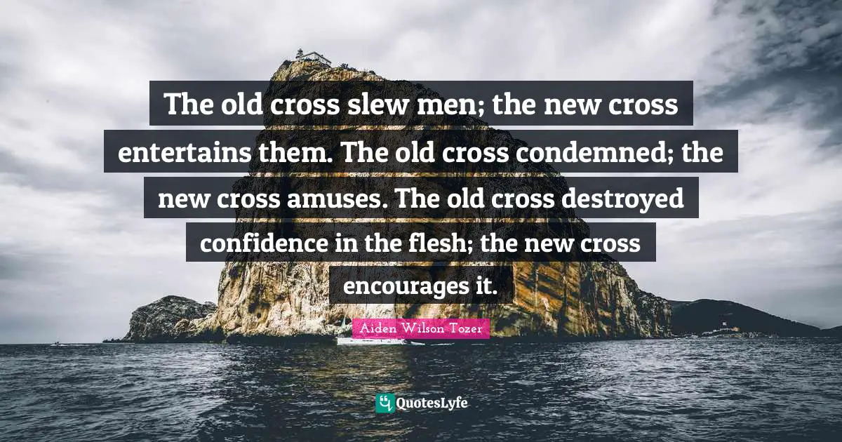 The old cross slew men; the new cross entertains them. The old cross condemned; the new cross amuses. The old cross destroyed confidence in the flesh; the new cross encourages it.