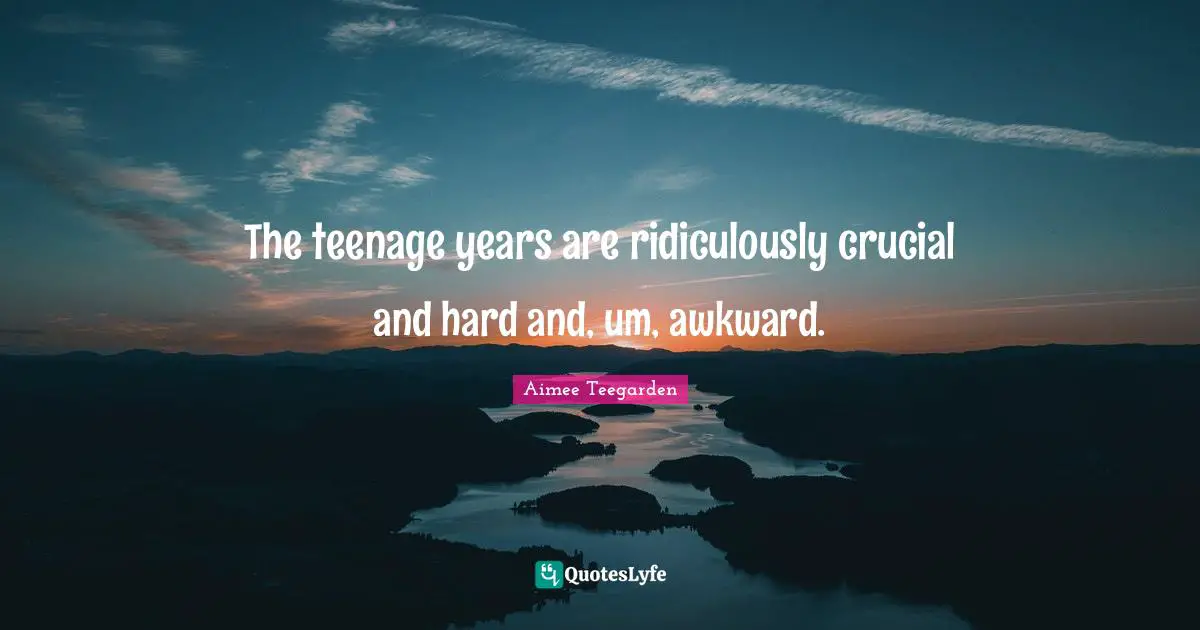 The teenage years are ridiculously crucial and hard and, um, awkward.