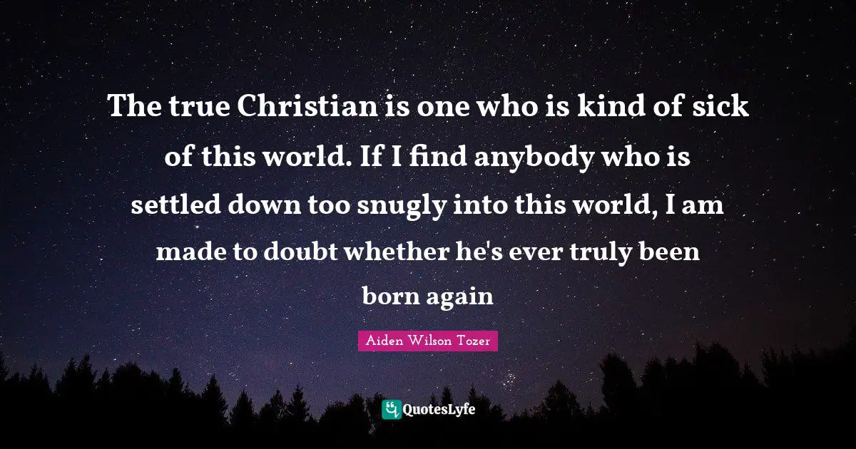 The true Christian is one who is kind of sick of this world. If I find anybody who is settled down too snugly into this world, I am made to doubt whether he's ever truly been born again